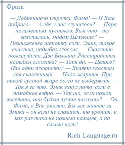 
    — Добрейшего утречка, Фима! — И Вам доброго. — А где у нас случилось? — Пара незаметных пустяков. Вам что—то захотелось, мадам Шмуклис? — Немножечко щепотку соли. Эмик, такое счастье, надыбал глоссик. — Скажите пожалуйста, Два Больших Расстройства, надыбал глоссика? — Таки да. — Целого? Или одни плавнички? — Виляет хвостом как скаженный. — Надо жарить. При такой густой жаре долго не выдержит. — Так я за что. Эмик ухнул пачку соли в помойное ведро. — Так шо, если помои посолить, они будут лучше пахнуть? — Ой, Фима, я Вас умоляю, Вы же знаете за Эмика – он если не сломает, то уронит, и как раз таки не помимо пальцев, а на самые ноги!