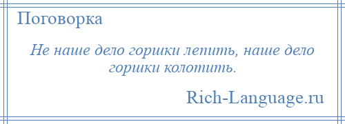 
    Не наше дело горшки лепить, наше дело горшки колотить.