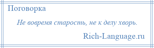 
    Не вовремя старость, не к делу хворь.