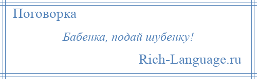 
    Бабенка, подай шубенку!