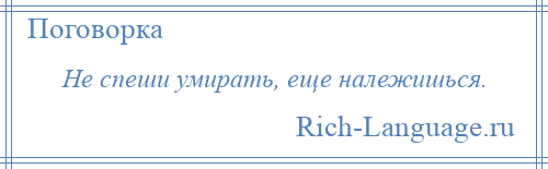 
    Не спеши умирать, еще належишься.