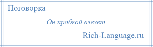 
    Он пробкой влезет.