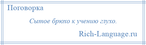 
    Сытое брюхо к учению глухо.