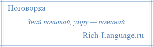 
    Знай почитай, умру — поминай.