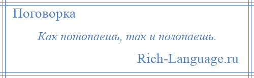 
    Как потопаешь, так и полопаешь.