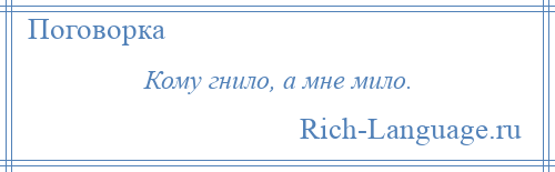 
    Кому гнило, а мне мило.