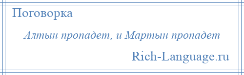 
    Алтын пропадет, и Мартын пропадет