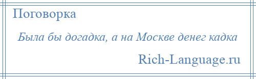 
    Была бы догадка, а на Москве денег кадка