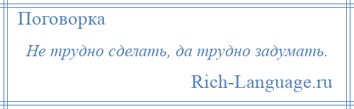 
    Не трудно сделать, да трудно задумать.