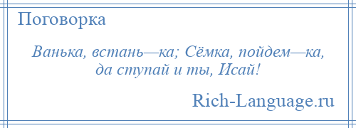 
    Ванька, встань—ка; Сёмка, пойдем—ка, да ступай и ты, Исай!