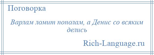 
    Варлам ломит пополам, а Денис со всяким делись