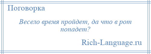 
    Весело время пройдет, да что в рот попадет?