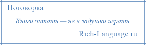 
    Книги читать — не в ладушки играть.