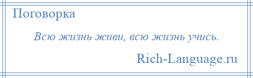 
    Всю жизнь живи, всю жизнь учись.