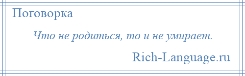 
    Что не родиться, то и не умирает.