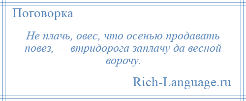 
    Не плачь, овес, что осенью продавать повез, — втридорога заплачу да весной ворочу.