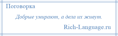 
    Добрые умирают, а дела их живут.