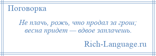 
    Не плачь, рожь, что продал за грош; весна придет — вдвое заплачешь.