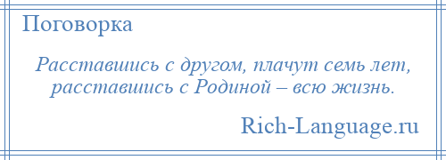 
    Расставшись с другом, плачут семь лет, расставшись с Родиной – всю жизнь.