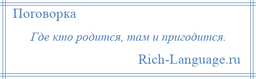 
    Где кто родится, там и пригодится.