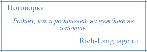 
    Родину, как и родителей, на чужбине не найдешь.