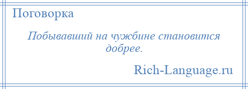 
    Побывавший на чужбине становится добрее.