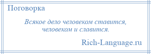 
    Всякое дело человеком ставится, человеком и славится.