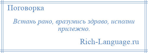 
    Встань рано, вразумись здраво, исполни прилежно.