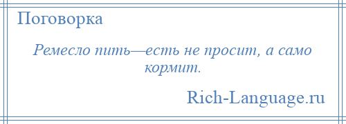 
    Ремесло пить—есть не просит, а само кормит.