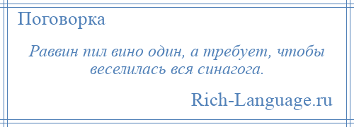 
    Раввин пил вино один, а требует, чтобы веселилась вся синагога.