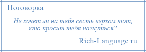 
    Не хочет ли на тебя сесть верхом тот, кто просит тебя нагнуться?