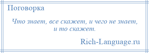 
    Что знает, все скажет, и чего не знает, и то скажет.