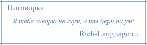 
    Я тебе говорю не глум, а ты бери на ум!