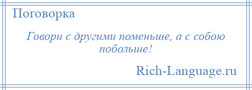 
    Говори с другими поменьше, а с собою побольше!