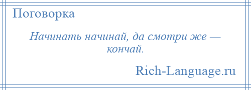 
    Начинать начинай, да смотри же — кончай.