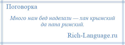 
    Много нам бед наделали — хан крымский да папа римский.