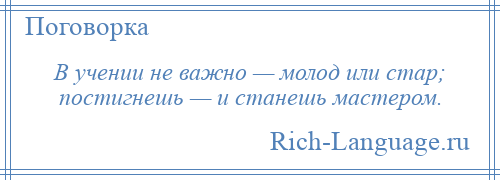 
    В учении не важно — молод или стар; постигнешь — и станешь мастером.