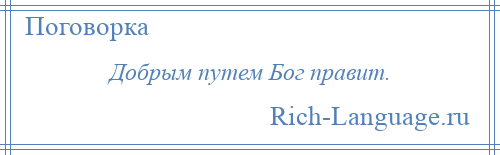 
    Добрым путем Бог правит.