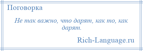 
    Не так важно, что дарят, как то, как дарят.