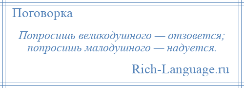 
    Попросишь великодушного — отзовется; попросишь малодушного — надуется.
