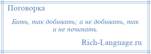
    Бить, так добивать; а не добивать, так и не починать.
