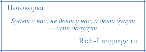 
    Будет с нас, не дети у нас, а дети будут — сами добудут.