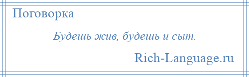 
    Будешь жив, будешь и сыт.