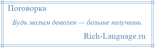 
    Будь малым доволен — больше получишь.