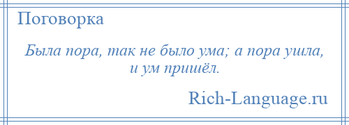 
    Была пора, так не было ума; а пора ушла, и ум пришёл.