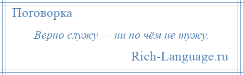 
    Верно служу — ни по чём не тужу.