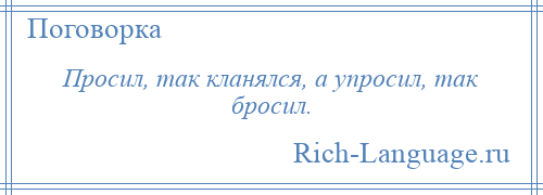 
    Просил, так кланялся, а упросил, так бросил.