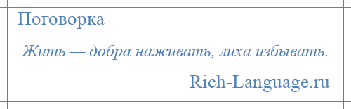 
    Жить — добра наживать, лиха избывать.