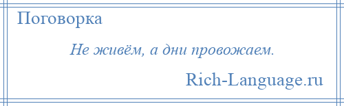 
    Не живём, а дни провожаем.