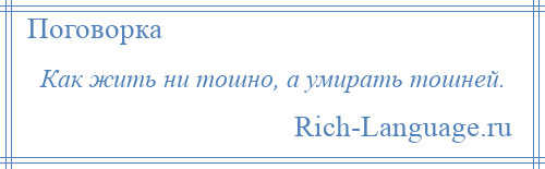 
    Как жить ни тошно, а умирать тошней.